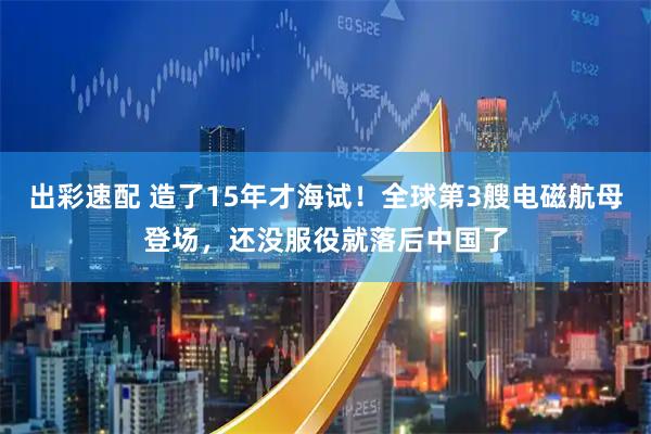 出彩速配 造了15年才海试！全球第3艘电磁航母登场，还没服役就落后中国了