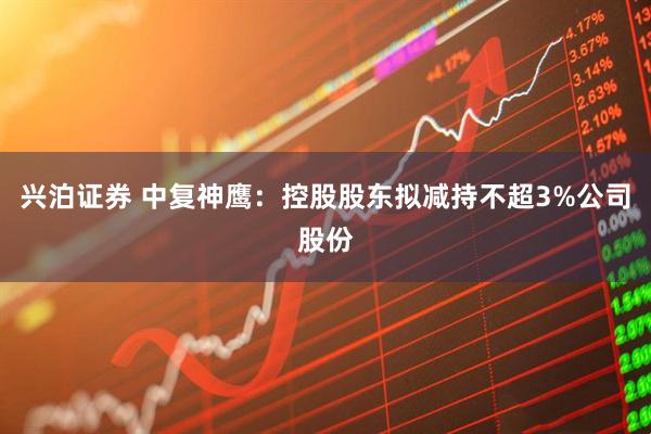 兴泊证券 中复神鹰：控股股东拟减持不超3%公司股份