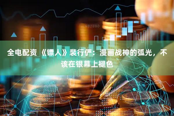 全电配资 《镖人》裴行俨：漫画战神的弧光，不该在银幕上褪色