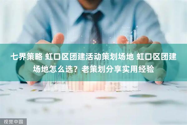 七界策略 虹口区团建活动策划场地 虹口区团建场地怎么选？老策划分享实用经验