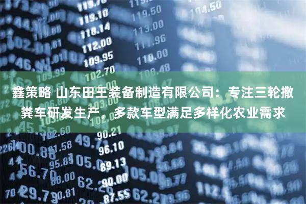 鑫策略 山东田王装备制造有限公司：专注三轮撒粪车研发生产，多款车型满足多样化农业需求