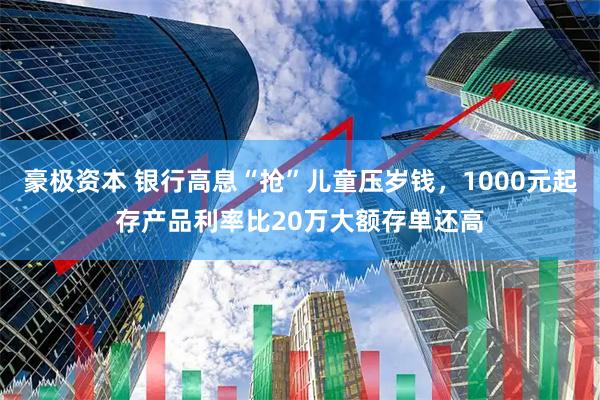 豪极资本 银行高息“抢”儿童压岁钱，1000元起存产品利率比20万大额存单还高