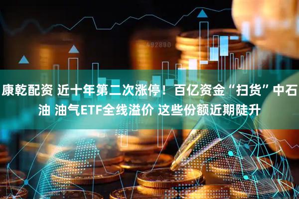 康乾配资 近十年第二次涨停！百亿资金“扫货”中石油 油气ETF全线溢价 这些份额近期陡升