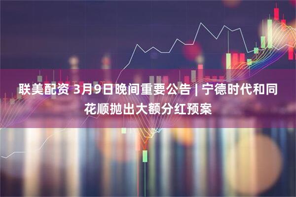 联美配资 3月9日晚间重要公告 | 宁德时代和同花顺抛出大额分红预案