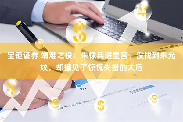 宝钜证券 靖难之役：朱棣兵进皇宫，没找到朱允炆，却撞见了惊慌失措的太后