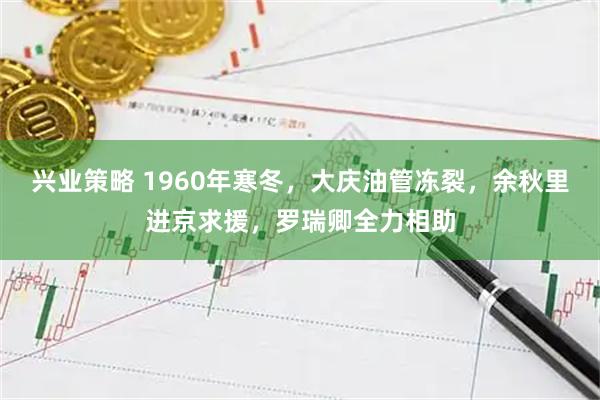 兴业策略 1960年寒冬，大庆油管冻裂，余秋里进京求援，罗瑞卿全力相助