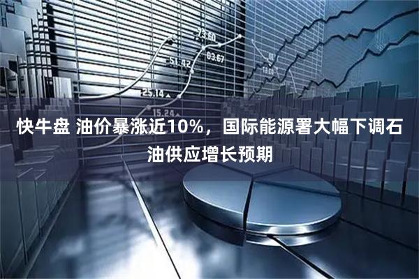 快牛盘 油价暴涨近10%，国际能源署大幅下调石油供应增长预期
