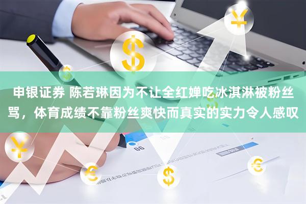 申银证券 陈若琳因为不让全红婵吃冰淇淋被粉丝骂，体育成绩不靠粉丝爽快而真实的实力令人感叹