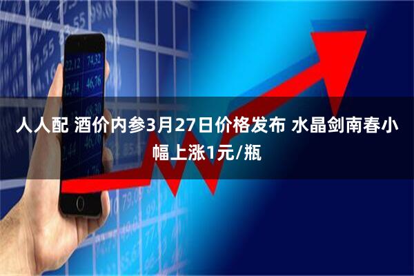 人人配 酒价内参3月27日价格发布 水晶剑南春小幅上涨1元/瓶