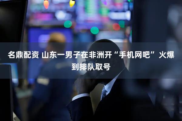 名鼎配资 山东一男子在非洲开“手机网吧” 火爆到排队取号