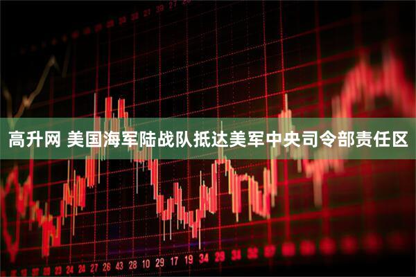 高升网 美国海军陆战队抵达美军中央司令部责任区