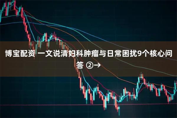 博宝配资 一文说清妇科肿瘤与日常困扰9个核心问答 ②→