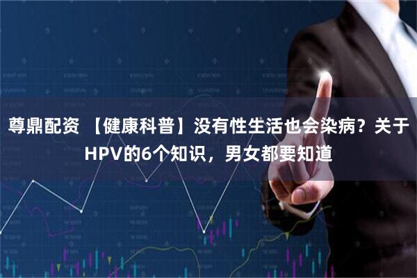 尊鼎配资 【健康科普】没有性生活也会染病？关于HPV的6个知识，男女都要知道