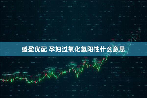 盛盈优配 孕妇过氧化氢阳性什么意思